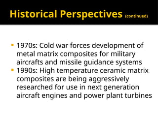 Historical Perspectives (continued)
 1970s: Cold war forces development of
metal matrix composites for military
aircrafts and missile guidance systems
 1990s: High temperature ceramic matrix
composites are being aggressively
researched for use in next generation
aircraft engines and power plant turbines
 