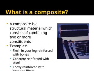 What is a composite?
 A composite is a
structural material which
consists of combining
two or more
constituents
 Examples:
 Flesh in your leg reinforced
with bones
 Concrete reinforced with
steel
 Epoxy reinforced with
 