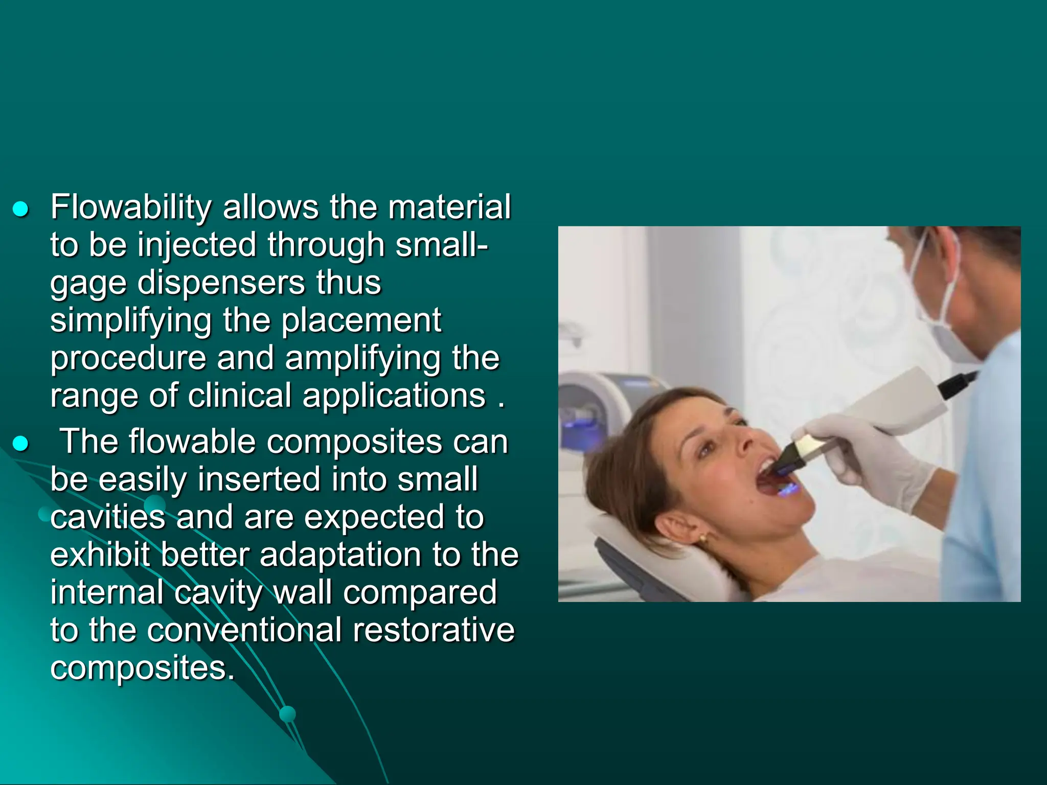 Flowability allows the material
to be injected through small-
gage dispensers thus
simplifying the placement
procedure and amplifying the
range of clinical applications .
 The flowable composites can
be easily inserted into small
cavities and are expected to
exhibit better adaptation to the
internal cavity wall compared
to the conventional restorative
composites.
 
