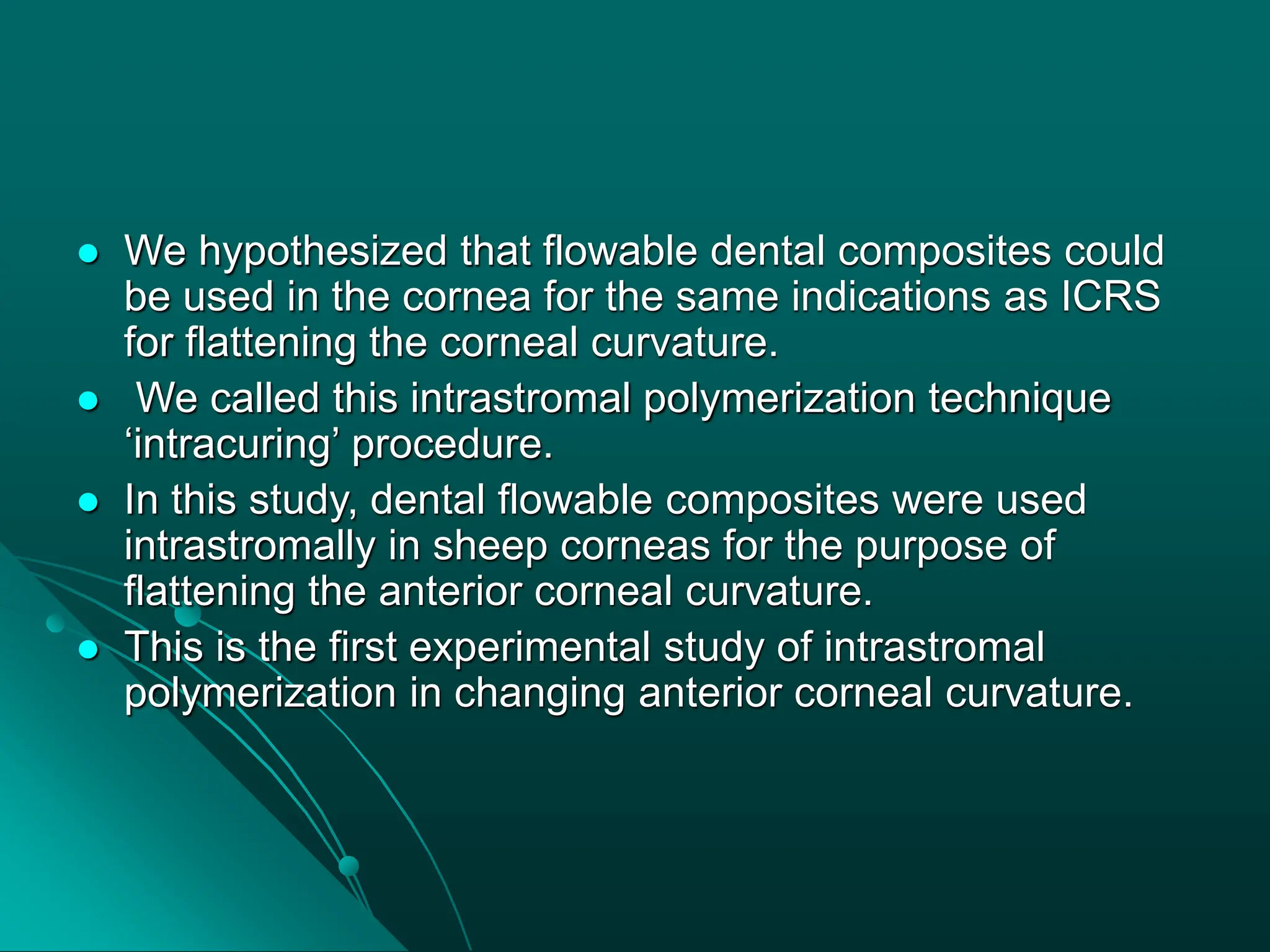  We hypothesized that flowable dental composites could
be used in the cornea for the same indications as ICRS
for flattening the corneal curvature.
 We called this intrastromal polymerization technique
‘intracuring’ procedure.
 In this study, dental flowable composites were used
intrastromally in sheep corneas for the purpose of
flattening the anterior corneal curvature.
 This is the first experimental study of intrastromal
polymerization in changing anterior corneal curvature.
 