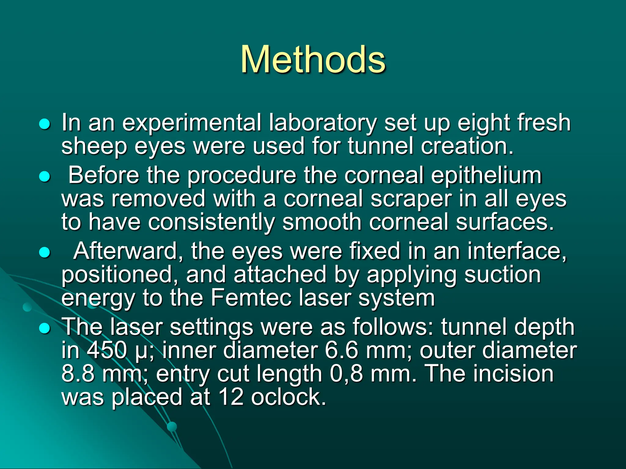 Methods
 In an experimental laboratory set up eight fresh
sheep eyes were used for tunnel creation.
 Before the procedure the corneal epithelium
was removed with a corneal scraper in all eyes
to have consistently smooth corneal surfaces.
 Afterward, the eyes were fixed in an interface,
positioned, and attached by applying suction
energy to the Femtec laser system
 The laser settings were as follows: tunnel depth
in 450 µ; inner diameter 6.6 mm; outer diameter
8.8 mm; entry cut length 0,8 mm. The incision
was placed at 12 oclock.
 