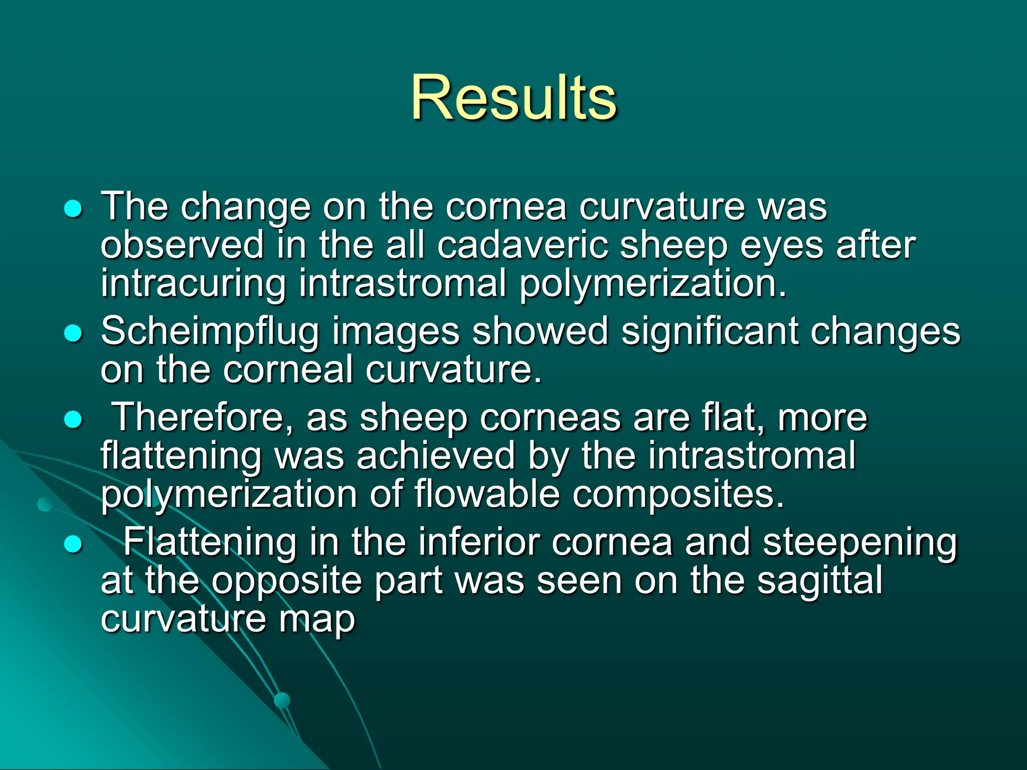 Results
 The change on the cornea curvature was
observed in the all cadaveric sheep eyes after
intracuring intrastromal polymerization.
 Scheimpflug images showed significant changes
on the corneal curvature.
 Therefore, as sheep corneas are flat, more
flattening was achieved by the intrastromal
polymerization of flowable composites.
 Flattening in the inferior cornea and steepening
at the opposite part was seen on the sagittal
curvature map
 