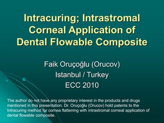Intracuring; Intrastromal
Corneal Application of
Dental Flowable Composite
Faik Oruçoğlu (Orucov)
Istanbul / Turkey
ECC 2010
The author do not have any proprietary interest in the products and drugs
mentioned in this presentation. Dr. Oruçoğlu (Orucov) hold patents to the
Intracuring method for cornea flattening with intrastromal corneal application of
dental flowable composite.
 