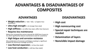 ADVANTAGES & DISADVANTAGES OF
COMPOSITES
ADVANTAGES
• Weight reduction (∼ %20 - %50, ∼x2 lighter than
aluminium)
• Ultra high strength (∼x5 stronger than steel)
• High stiffness (∼x2 stiffer than steel, stiffer than titanium)
• Requires less maintenance
(Airbus has increased the service intervals for A350 from 6 years to
12, which significantly reduces maintenance costs for customers)
• High fatigue and corrosion resistance
(the combination of corrosion and fatigue cracking is a significant
problem for aluminium fuselage structure)
• Low thermal expansion (∼x3 less than steel)
• Low heat conduction (∼x10 less than steel)
DISADVANTAGES
• High cost
• High nonrecurring cost
• Special repair techniques are
needed
• Delamination of layers
• Nonvisible impact damage
 
