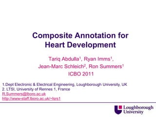 Composite Annotation for
                   Heart Development
                        Tariq Abdulla1, Ryan Imms1,
                    Jean-Marc Schleich2, Ron Summers1
                                ICBO 2011
1.Dept Electronic & Electrical Engineering, Loughborough University, UK
2. LTSI, University of Rennes 1, France
R.Summers@lboro.ac.uk
http://www-staff.lboro.ac.uk/~lsrs1
 