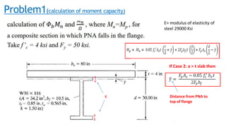 Problem1(calculation of moment capacity)
K
E= modulus of elasticity of
steel 29000 Ksi
If Case 2: a > t slab then
Distance from PNA to
top of flange
 