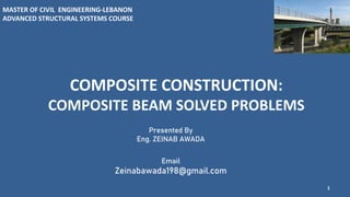 COMPOSITE CONSTRUCTION:
COMPOSITE BEAM SOLVED PROBLEMS
1
Presented By
Eng. ZEINAB AWADA
Email
Zeinabawada198@gmail.com
MASTER OF CIVIL ENGINEERING-LEBANON
ADVANCED STRUCTURAL SYSTEMS COURSE
 