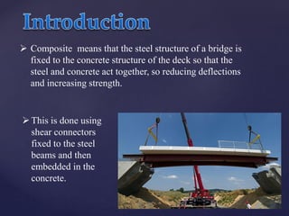  Composite means that the steel structure of a bridge is
fixed to the concrete structure of the deck so that the
steel and concrete act together, so reducing deflections
and increasing strength.
This is done using
shear connectors
fixed to the steel
beams and then
embedded in the
concrete.
 