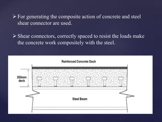 For generating the composite action of concrete and steel
shear connector are used.
Shear connectors, correctly spaced to resist the loads make
the concrete work compositely with the steel.
 