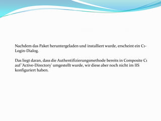 Nachdem das Paket heruntergeladen und installiert wurde, erscheint ein C1-
Login-Dialog.

Das liegt daran, dass die Authentifizierungsmethode bereits in Composite C1
auf 'Active-Directory' umgestellt wurde, wir diese aber noch nicht im IIS
konfiguriert haben.
 