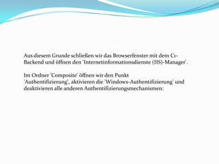 Aus diesem Grunde schließen wir das Browserfenster mit dem C1-
Backend und öffnen den 'Internetinformationsdienste (IIS)-Manager'.

Im Ordner 'Composite' öffnen wir den Punkt
'Authentifizierung', aktivieren die 'Windows-Authentifizierung' und
deaktivieren alle anderen Authentifizierungsmechanismen:
 
