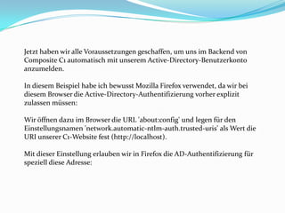 Jetzt haben wir alle Voraussetzungen geschaffen, um uns im Backend von
Composite C1 automatisch mit unserem Active-Directory-Benutzerkonto
anzumelden.

In diesem Beispiel habe ich bewusst Mozilla Firefox verwendet, da wir bei
diesem Browser die Active-Directory-Authentifizierung vorher explizit
zulassen müssen:

Wir öffnen dazu im Browser die URL 'about:config' und legen für den
Einstellungsnamen 'network.automatic-ntlm-auth.trusted-uris' als Wert die
URI unserer C1-Website fest (http://localhost).

Mit dieser Einstellung erlauben wir in Firefox die AD-Authentifizierung für
speziell diese Adresse:
 