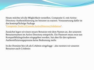 Heute möchte ich die Möglichkeit vorstellen, Composite C1 mit Active-
Directory-Authentifizierung im Intranet zu nutzen. Voraussetzung dafür ist
das kostenpflichtige Package
'Composite.Tools.C1Console.ActiveDirectoryValidation'.

Zunächst legen wir einen neuen Benutzer mit dem Namen an, der unserem
Benutzernamen im Active Directory entspricht. Ein Passwort muss zwar aus
Kompatiblitätsgründen eingegeben werden, hat aber für den späteren
Authentifizierungsprozess keine Bedeutung mehr.

In der Domäne bin ich als C1Admin eingeloggt - also nennen wir unseren
Benutzer auch C1Admin:
 