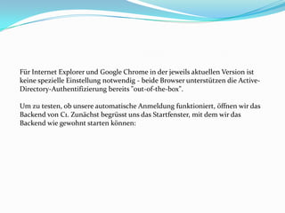 Für Internet Explorer und Google Chrome in der jeweils aktuellen Version ist
keine spezielle Einstellung notwendig - beide Browser unterstützen die Active-
Directory-Authentifizierung bereits "out-of-the-box".

Um zu testen, ob unsere automatische Anmeldung funktioniert, öffnen wir das
Backend von C1. Zunächst begrüsst uns das Startfenster, mit dem wir das
Backend wie gewohnt starten können:
 