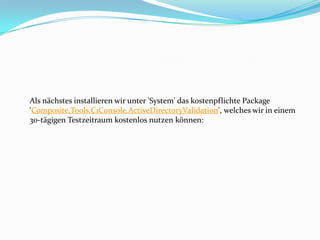 Als nächstes installieren wir unter 'System' das kostenpflichte Package
'Composite.Tools.C1Console.ActiveDirectoryValidation', welches wir in einem
30-tägigen Testzeitraum kostenlos nutzen können:
 