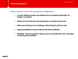 What is Composite C1? From a web site  Content Author  perspective, Composite C1… A simple, efficient one-layer user interface – no un-necessary functionality, no hazzles, no confusion Allows you to work with true, item-based data in an intuitive environment Allows you to build your own renderings, without having to write any code Supports workflows to ensure content review before publishing Basically… Since Composite C1 allows you to do more faster than ever, Composite C1 allows you to be efficient 