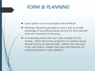FORM & PLANNING
 Open spaces such as courtyards are beneficial.
 Buildings should be grouped in such a way as to take
advantage of prevailing breezes during the short periods
when air movement is necessary.
 A moderately dense low rise is also suitable for this
climate , which will ensure protection of outdoor spaces.
Mutual sharing of external walls , shelter from the wind
in the cold season, shelter from dust and reduction of
surfaces exposed to solar radiation.
 