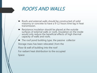 ROOFS AND WALLS
 Roofs and external walls should be constructed of solid
masonry or concrete to have a 9-12 hours time lag in heat
transmission.
 Resistance insulation should be placed at the outside
surfaces of external walls or roofs. Insulation on the inside
would only reduce the beneficial effects of high thermal
capacity of walls and roofs.
 The roof pond building type, the passive collector
Storage mass has been relocated ,from the
Floor & wall of building into the roof
For radiant heat distribution to the occupied
Space
 
