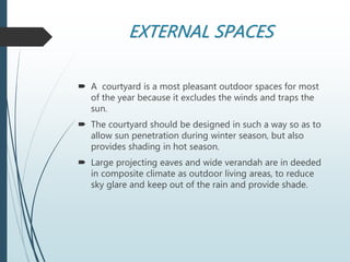 EXTERNAL SPACES
 A courtyard is a most pleasant outdoor spaces for most
of the year because it excludes the winds and traps the
sun.
 The courtyard should be designed in such a way so as to
allow sun penetration during winter season, but also
provides shading in hot season.
 Large projecting eaves and wide verandah are in deeded
in composite climate as outdoor living areas, to reduce
sky glare and keep out of the rain and provide shade.
 