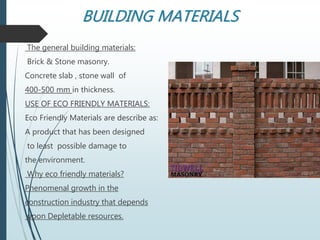 BUILDING MATERIALS
The general building materials:
Brick & Stone masonry.
Concrete slab , stone wall of
400-500 mm in thickness.
USE OF ECO FRIENDLY MATERIALS:
Eco Friendly Materials are describe as:
A product that has been designed
to least possible damage to
the environment.
Why eco friendly materials?
Phenomenal growth in the
construction industry that depends
upon Depletable resources.
 