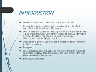 INTRODUCTION
 The composite zone covers the central part of India.
 Composite climate displays the characteristics of hot & dry,
warm & humid as well as cold climates.
 Design here are guided by longer prevailing climatic conditions
. Their characteristics change from season to season alternating
between long hot, dry periods to shorter periods of
concentrated rainfall & high humidity.
 India being a tropical country, most of design decisions would
pertain to cooling.
 Examples:
 The general recommendations of hot & dry climates would be
applicable for New Delhi for most of the year except Monsoon
where Ventilation is essential.
 Eg:Kanpur, Allahabad.
 
