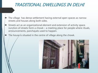 TRADITIONAL DWELLINGS IN DELHI
 The village has dense settlement having external open spaces as narrow
streets and houses along both sides.
 Streets act as an organizational element and extension of activity space.
Junction of streets form a chowk – a meeting place for people where rituals,
announcements, panchayats used to happen.
 The house is situated in the centre of village along the chowk.
 