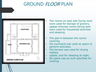 GROUND FLOOR PLAN
• The rooms on east side facing west
were used for storage of granary,
upplas whereas rooms facing east
were used for household activities
and sleeping.
• The jaal in between the rooms
covering
• the courtyard was used as space to
perform activities.
• The terrace was used for drying
clothes,
• upplas, and for sleeping at night.
• No space was as such specified for
cooking.
 