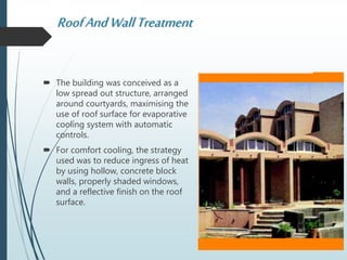 RoofAndWallTreatment
 The building was conceived as a
low spread out structure, arranged
around courtyards, maximising the
use of roof surface for evaporative
cooling system with automatic
controls.
 For comfort cooling, the strategy
used was to reduce ingress of heat
by using hollow, concrete block
walls, properly shaded windows,
and a reflective finish on the roof
surface.
 