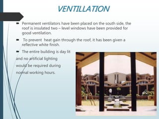 VENTILLATION
 Permanent ventilators have been placed on the south side, the
roof is insulated two – level windows have been provided for
good ventilation.
 To prevent heat gain through the roof, it has been given a
reflective white finish.
 The entire building is day lit
and no artificial lighting
would be required during
normal working hours.
 