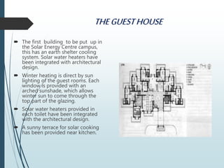 THEGUESTHOUSE
 The first building to be put up in
the Solar Energy Centre campus,
this has an earth shelter cooling
system. Solar water heaters have
been integrated with architectural
design.
 Winter heating is direct by sun
lighting of the guest rooms. Each
window is provided with an
arched sunshade, which allows
winter sun to come through the
top part of the glazing.
 Solar water heaters provided in
each toilet have been integrated
with the architectural design.
 A sunny terrace for solar cooking
has been provided near kitchen.
 