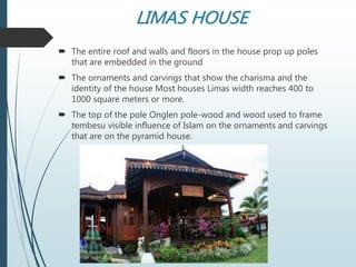 LIMAS HOUSE
 The entire roof and walls and floors in the house prop up poles
that are embedded in the ground
 The ornaments and carvings that show the charisma and the
identity of the house Most houses Limas width reaches 400 to
1000 square meters or more.
 The top of the pole Onglen pole-wood and wood used to frame
tembesu visible influence of Islam on the ornaments and carvings
that are on the pyramid house.
 