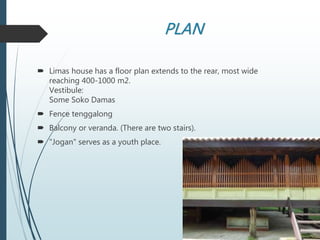 PLAN
 Limas house has a floor plan extends to the rear, most wide
reaching 400-1000 m2.
Vestibule:
Some Soko Damas
 Fence tenggalong
 Balcony or veranda. (There are two stairs).
 "Jogan" serves as a youth place.
 