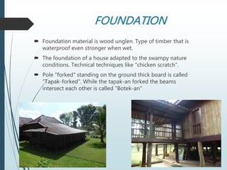 FOUNDATION
 Foundation material is wood unglen. Type of timber that is
waterproof even stronger when wet.
 The foundation of a house adapted to the swampy nature
conditions. Technical techniques like "chicken scratch".
 Pole "forked" standing on the ground thick board is called
"Tapak-forked". While the tapak-an forked the beams
intersect each other is called "Botek-an"
 