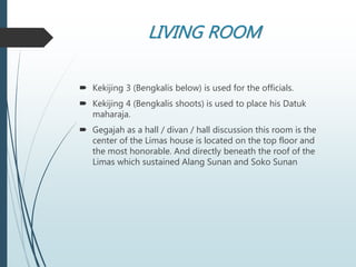 LIVING ROOM
 Kekijing 3 (Bengkalis below) is used for the officials.
 Kekijing 4 (Bengkalis shoots) is used to place his Datuk
maharaja.
 Gegajah as a hall / divan / hall discussion this room is the
center of the Limas house is located on the top floor and
the most honorable. And directly beneath the roof of the
Limas which sustained Alang Sunan and Soko Sunan
 