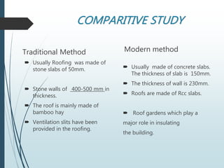 COMPARITIVE STUDY
Traditional Method
 Usually Roofing was made of
stone slabs of 50mm.
 Stone walls of 400-500 mm in
thickness.
 The roof is mainly made of
bamboo hay
 Ventilation slits have been
provided in the roofing.
Modern method
 Usually made of concrete slabs.
The thickness of slab is 150mm.
 The thickness of wall is 230mm.
 Roofs are made of Rcc slabs.
 Roof gardens which play a
major role in insulating
the building.
 
