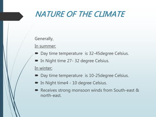 NATURE OF THE CLIMATE
Generally,
In summer:
 Day time temperature is 32-45degree Celsius.
 In Night time 27- 32 degree Celsius.
In winter:
 Day time temperature is 10-25degree Celsius.
 In Night time4 - 10 degree Celsius.
 Receives strong monsoon winds from South-east &
north-east.
 