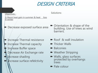 DESIGN CRITERIA
Objectives :
1) Resist heat gain in summer & heat loss
in winter
 Decrease exposed surface area
 Increase Thermal resistance
 Increase Thermal capacity
 Increase Buffer space
 Decrease Air Exchange rate
 Increase shading
 Increase surface refelctivity
Solutions:
 Orientation & shape of the
building. Use of trees as wind
barriers.
 Roof & wall insulation
 Thicker Walls
 Balconies
 Weather Stripping
 Walls, glass surfaces
protected by overhangs
trees
 Pale colour
 