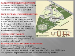 RAINWATER AVAILABLE FOR HARVESTING
Total area: 95, 870 square metres (Sq m)
Average annual rainfall in Delhi: 611 millimetre (mm)
Total volume of water harvested: 16, 366 cubic metre (m³) or 1,63,65,879 litres
This represents 43 per cent of the total rainwater harvesting potential.
RAINWATER HARVESTING SYSTEM
In this campus the rainwater from various
catchments, including rooftop, surface
runoff from open areas, is harvested.
ROOF TOP RAIN WATER HARVESTING
The rooftop rainwater from this
building is collected through a network
of pipes and chambers and diverted to
the dry open well of 15 m depth and
2m in dia. The rooftop rainwater passes
through a desilting chamber before it is
diverted to the recharge well.
WATER SUPPLY SOURCE
The water requirement is met through
three tubewells and is supplemented by
Municipal water supply.
 