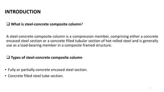 INTRODUCTION
 What is steel-concrete composite column?
A steel-concrete composite column is a compression member, comprising either a concrete
encased steel section or a concrete filled tubular section of hot-rolled steel and is generally
use as a load-bearing member in a composite framed structure.
 Types of steel-concrete composite column
• Fully or partially concrete encased steel section.
• Concrete filled steel tube section.
1
 