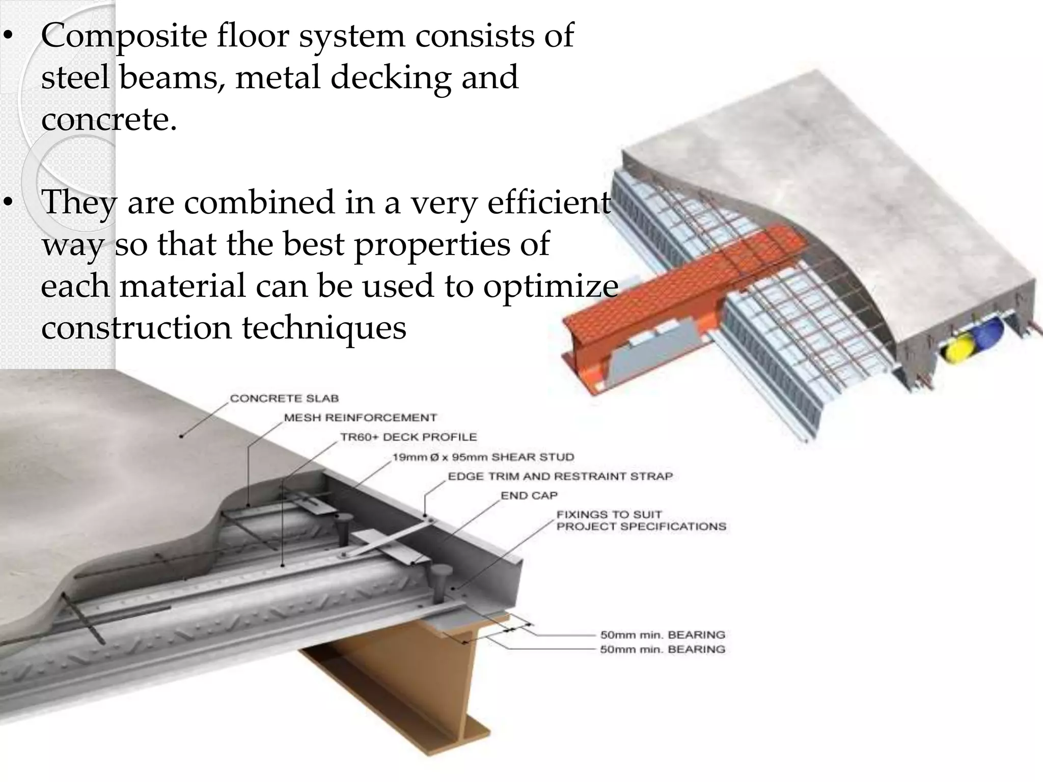 • Composite floor system consists of
steel beams, metal decking and
concrete.
• They are combined in a very efficient
way so that the best properties of
each material can be used to optimize
construction techniques
 