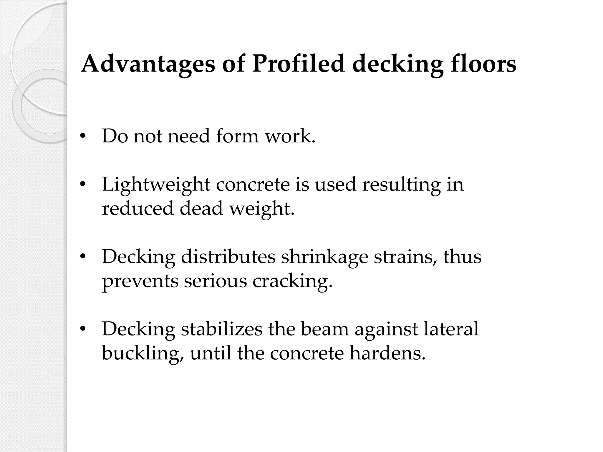 • Do not need form work.
• Lightweight concrete is used resulting in
reduced dead weight.
• Decking distributes shrinkage strains, thus
prevents serious cracking.
• Decking stabilizes the beam against lateral
buckling, until the concrete hardens.
Advantages of Profiled decking floors
 