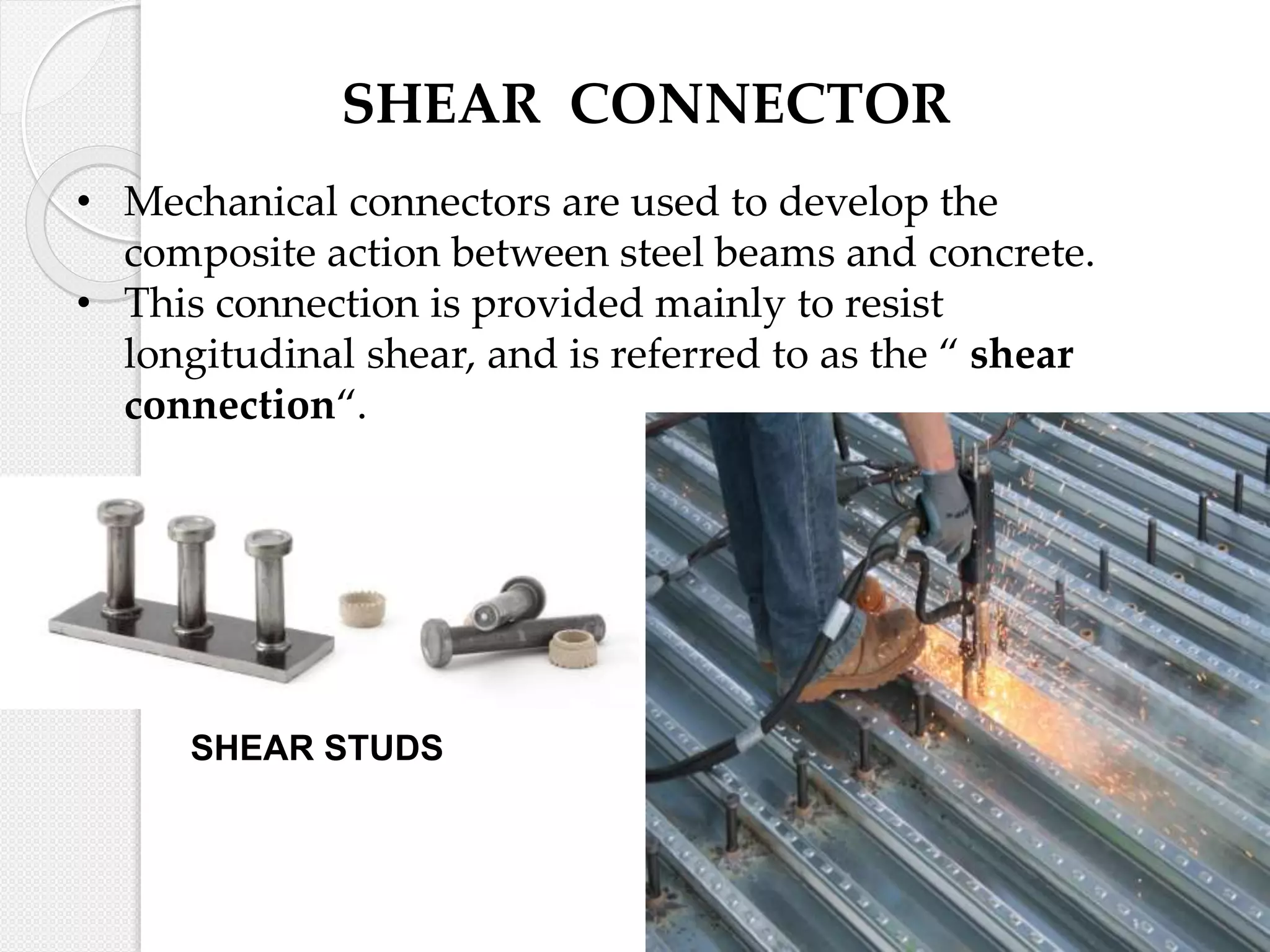 SHEAR CONNECTOR
• Mechanical connectors are used to develop the
composite action between steel beams and concrete.
• This connection is provided mainly to resist
longitudinal shear, and is referred to as the “ shear
connection“.
SHEAR STUDS
 