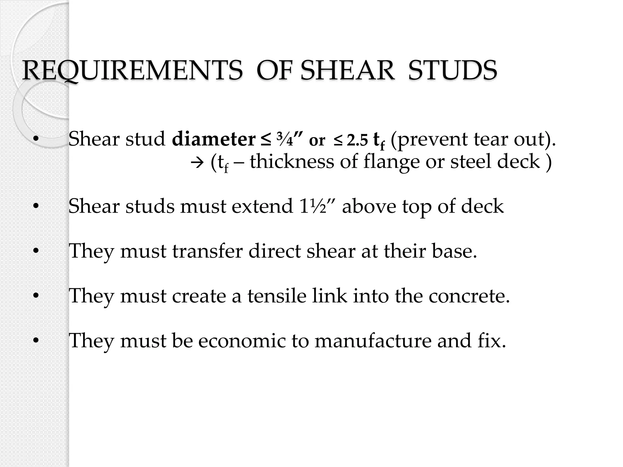 REQUIREMENTS OF SHEAR STUDS
• Shear stud diameter ≤ ¾” or ≤ 2.5 tf (prevent tear out).
 (tf – thickness of flange or steel deck )
• Shear studs must extend 1½” above top of deck
• They must transfer direct shear at their base.
• They must create a tensile link into the concrete.
• They must be economic to manufacture and fix.
 