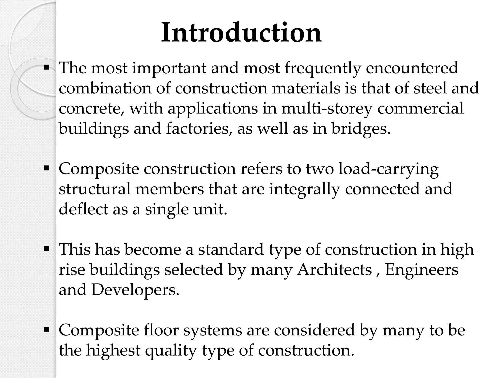 Introduction
 The most important and most frequently encountered
combination of construction materials is that of steel and
concrete, with applications in multi-storey commercial
buildings and factories, as well as in bridges.
 Composite construction refers to two load-carrying
structural members that are integrally connected and
deflect as a single unit.
 This has become a standard type of construction in high
rise buildings selected by many Architects , Engineers
and Developers.
 Composite floor systems are considered by many to be
the highest quality type of construction.
 