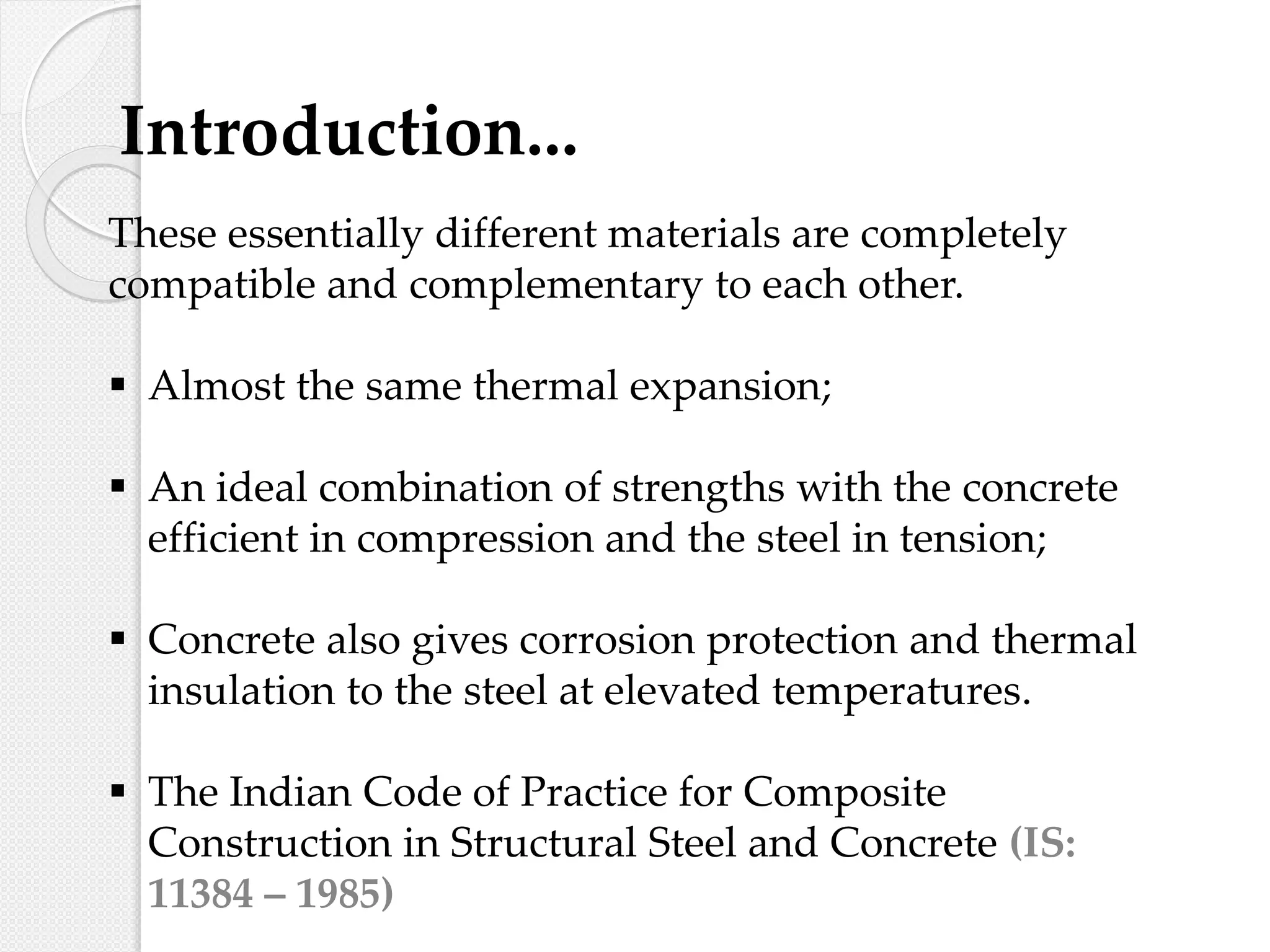 These essentially different materials are completely
compatible and complementary to each other.
 Almost the same thermal expansion;
 An ideal combination of strengths with the concrete
efficient in compression and the steel in tension;
 Concrete also gives corrosion protection and thermal
insulation to the steel at elevated temperatures.
 The Indian Code of Practice for Composite
Construction in Structural Steel and Concrete (IS:
11384 – 1985)
Introduction...
 