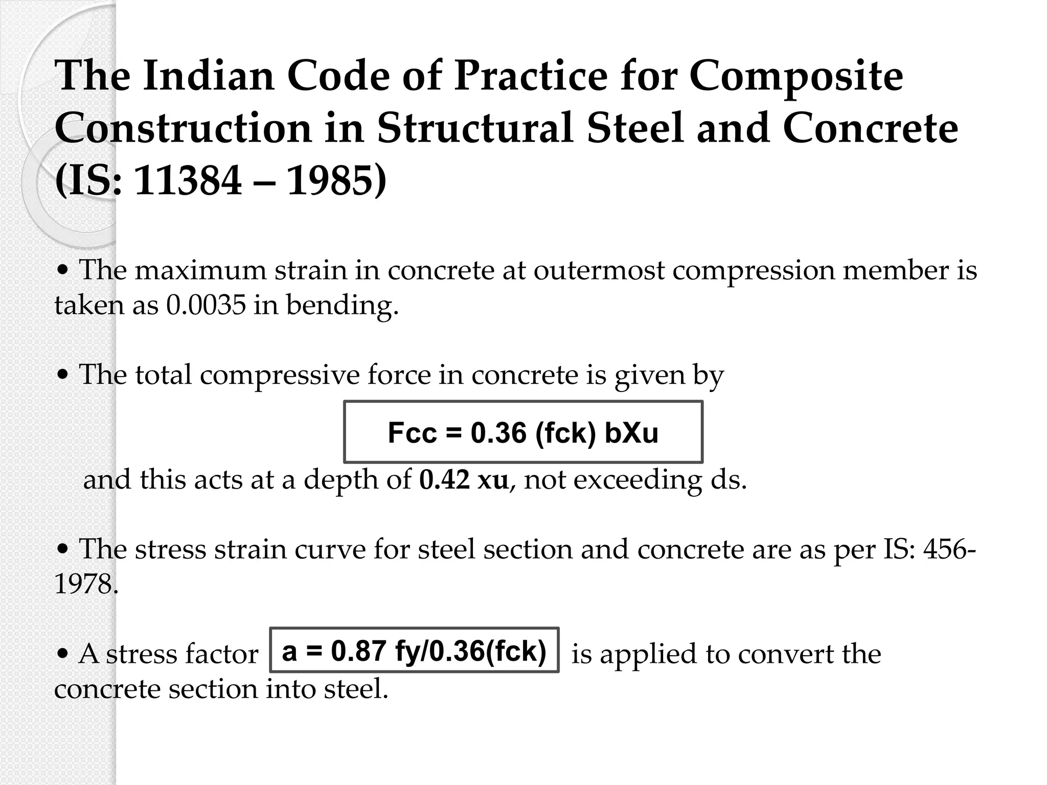The Indian Code of Practice for Composite
Construction in Structural Steel and Concrete
(IS: 11384 – 1985)
• The maximum strain in concrete at outermost compression member is
taken as 0.0035 in bending.
• The total compressive force in concrete is given by
and this acts at a depth of 0.42 xu, not exceeding ds.
• The stress strain curve for steel section and concrete are as per IS: 456-
1978.
• A stress factor is applied to convert the
concrete section into steel.
Fcc = 0.36 (fck) bXu
a = 0.87 fy/0.36(fck)
 