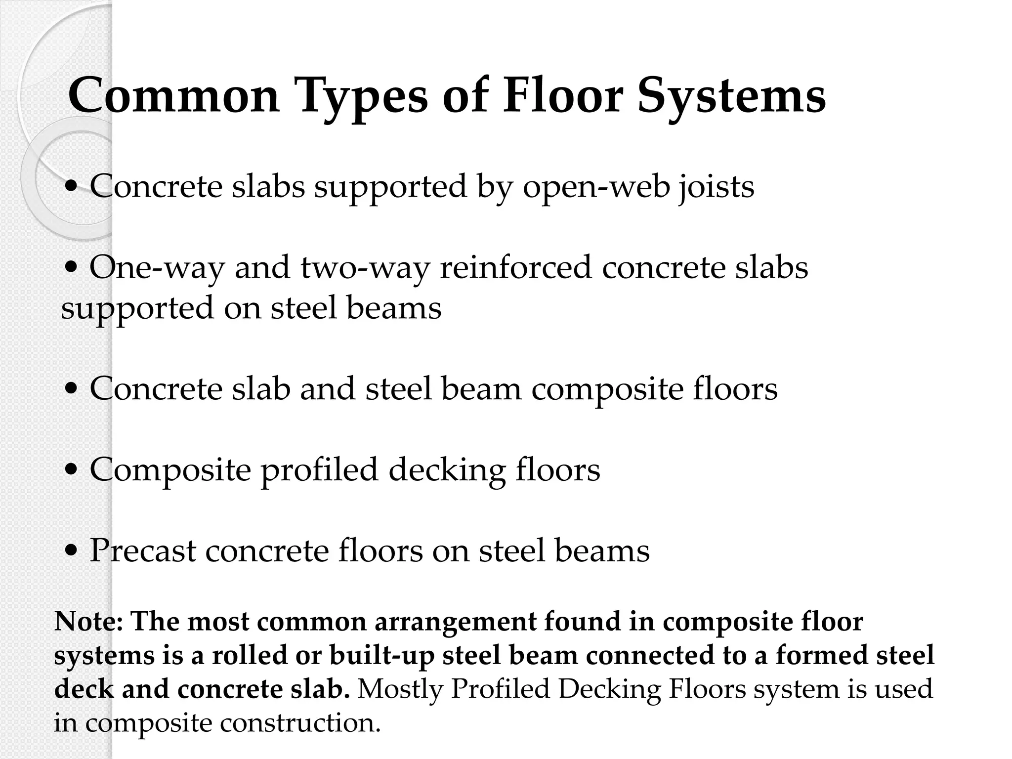 Common Types of Floor Systems
• Concrete slabs supported by open-web joists
• One-way and two-way reinforced concrete slabs
supported on steel beams
• Concrete slab and steel beam composite floors
• Composite profiled decking floors
• Precast concrete floors on steel beams
Note: The most common arrangement found in composite floor
systems is a rolled or built-up steel beam connected to a formed steel
deck and concrete slab. Mostly Profiled Decking Floors system is used
in composite construction.
 