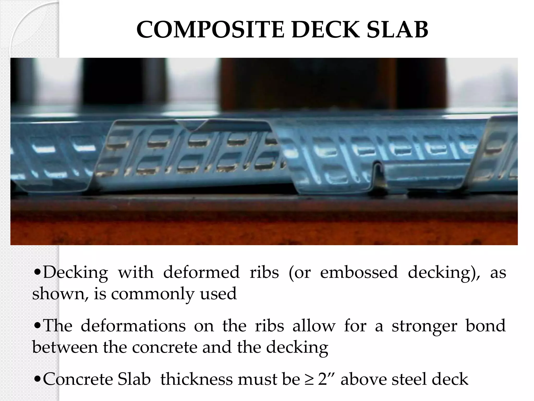•Decking with deformed ribs (or embossed decking), as
shown, is commonly used
•The deformations on the ribs allow for a stronger bond
between the concrete and the decking
•Concrete Slab thickness must be ≥ 2” above steel deck
COMPOSITE DECK SLAB
 