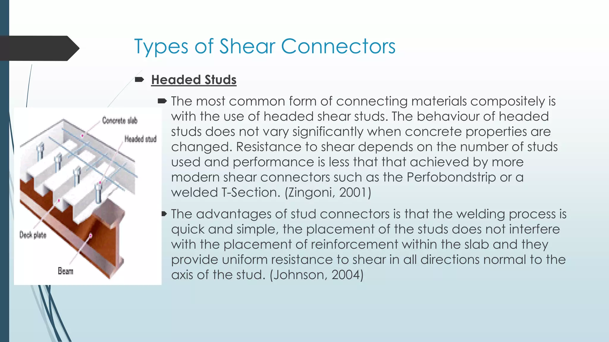 Types of Shear Connectors
 Headed Studs
 The most common form of connecting materials compositely is
with the use of headed shear studs. The behaviour of headed
studs does not vary significantly when concrete properties are
changed. Resistance to shear depends on the number of studs
used and performance is less that that achieved by more
modern shear connectors such as the Perfobondstrip or a
welded T-Section. (Zingoni, 2001)
 The advantages of stud connectors is that the welding process is
quick and simple, the placement of the studs does not interfere
with the placement of reinforcement within the slab and they
provide uniform resistance to shear in all directions normal to the
axis of the stud. (Johnson, 2004)
 
