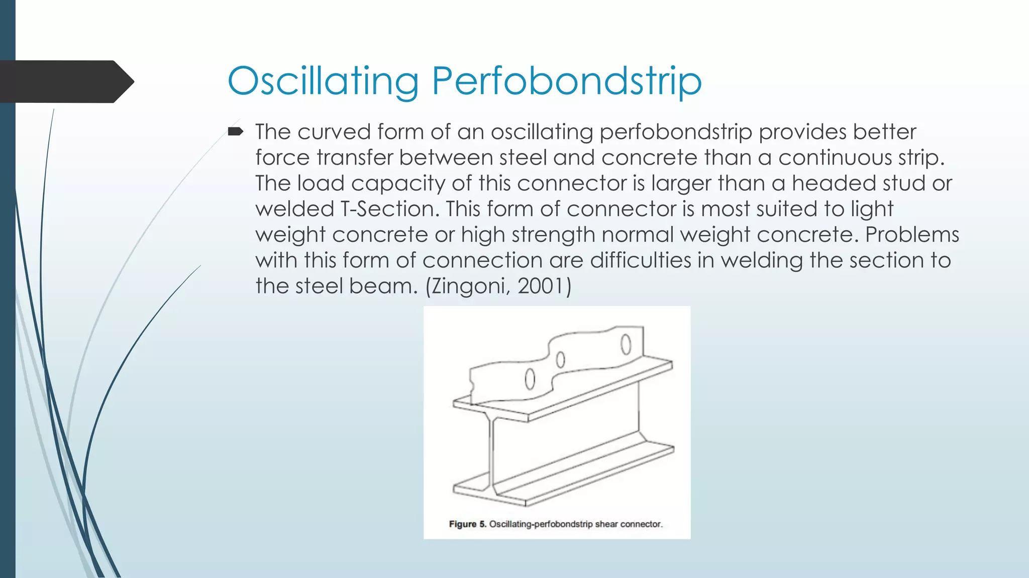 Oscillating Perfobondstrip
 The curved form of an oscillating perfobondstrip provides better
force transfer between steel and concrete than a continuous strip.
The load capacity of this connector is larger than a headed stud or
welded T-Section. This form of connector is most suited to light
weight concrete or high strength normal weight concrete. Problems
with this form of connection are difficulties in welding the section to
the steel beam. (Zingoni, 2001)
 